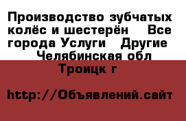 Производство зубчатых колёс и шестерён. - Все города Услуги » Другие   . Челябинская обл.,Троицк г.